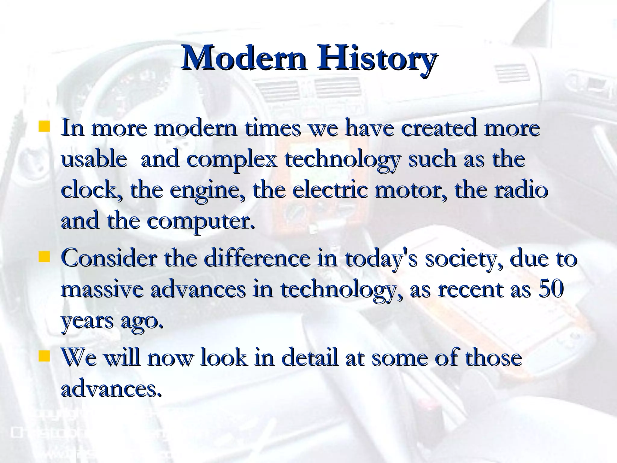 Modern History In more modern times we have created more usable  and complex technology such as the clock, the engine, the electric motor, the radio and the computer. Consider the difference in today's society, due to massive advances in technology, as recent as 50 years ago. We will now look in detail at some of those advances. 