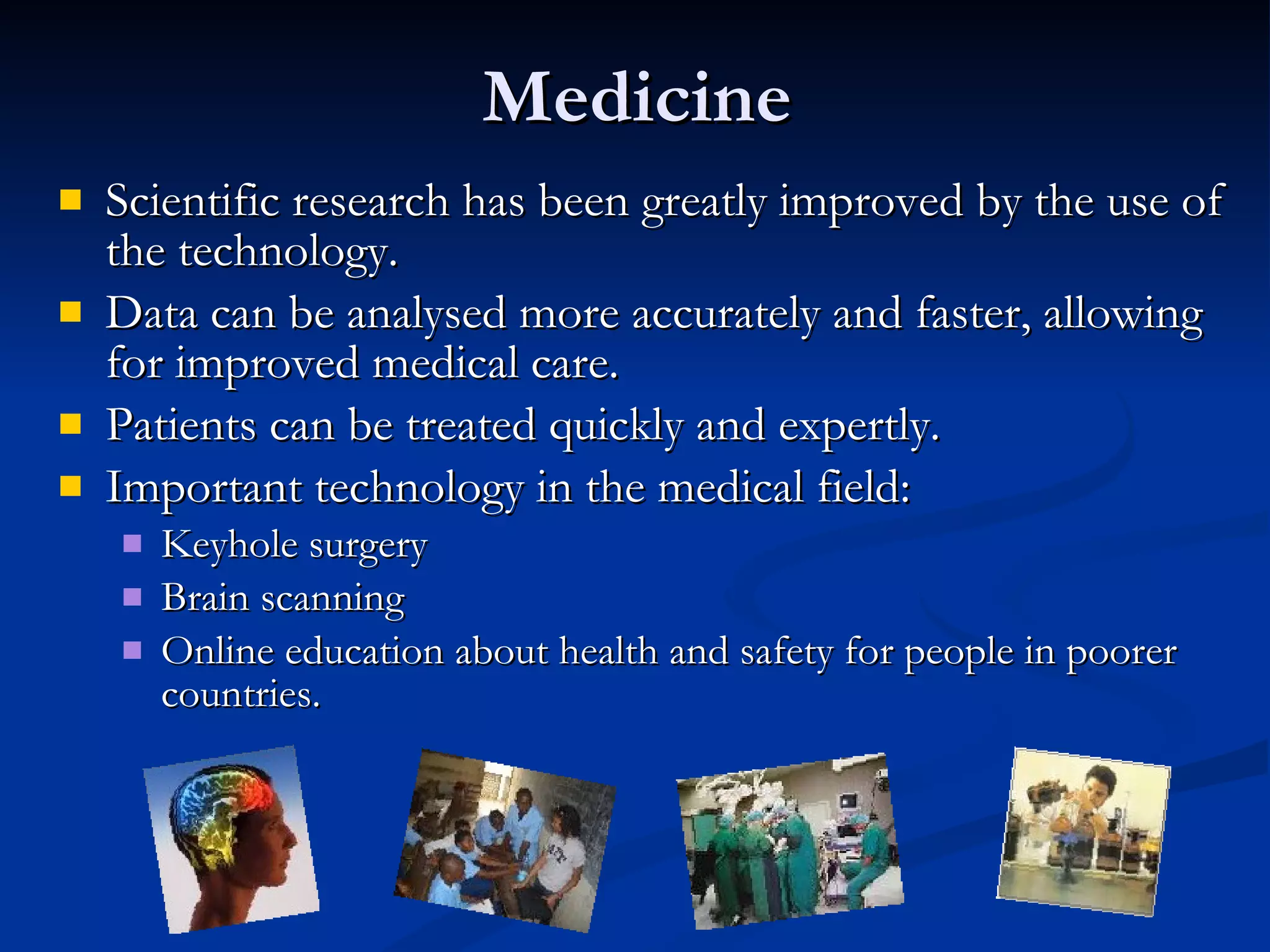 Medicine Scientific research has been greatly improved by the use of the technology. Data can be analysed more accurately and faster, allowing for improved medical care.  Patients can be treated quickly and expertly.  Important technology in the medical field: Keyhole surgery Brain scanning Online education about health and safety for people in poorer countries. 