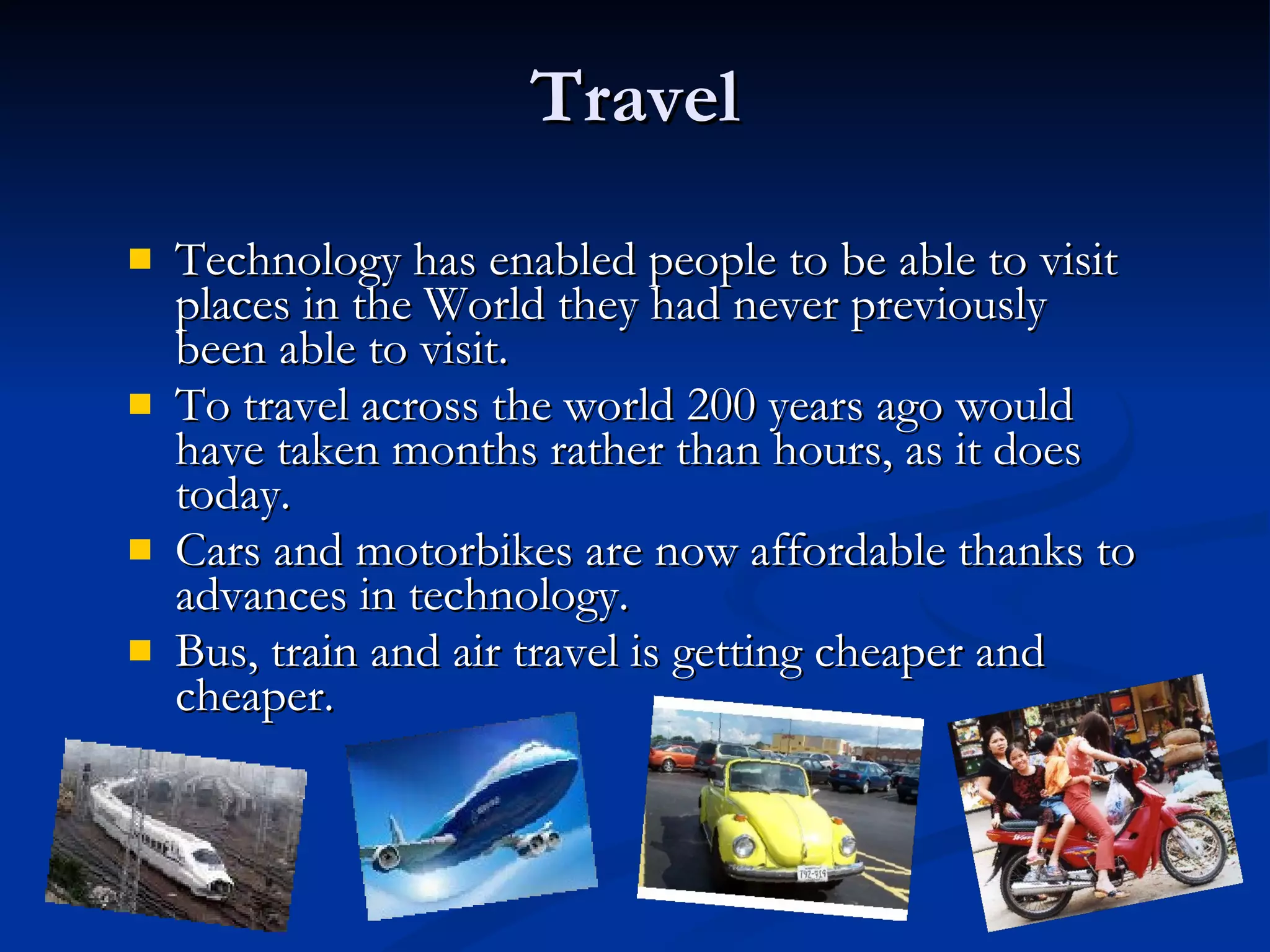 Travel Technology has enabled people to be able to visit places in the World they had never previously been able to visit. To travel across the world 200 years ago would have taken months rather than hours, as it does today. Cars and motorbikes are now affordable thanks to advances in technology. Bus, train and air travel is getting cheaper and cheaper. 