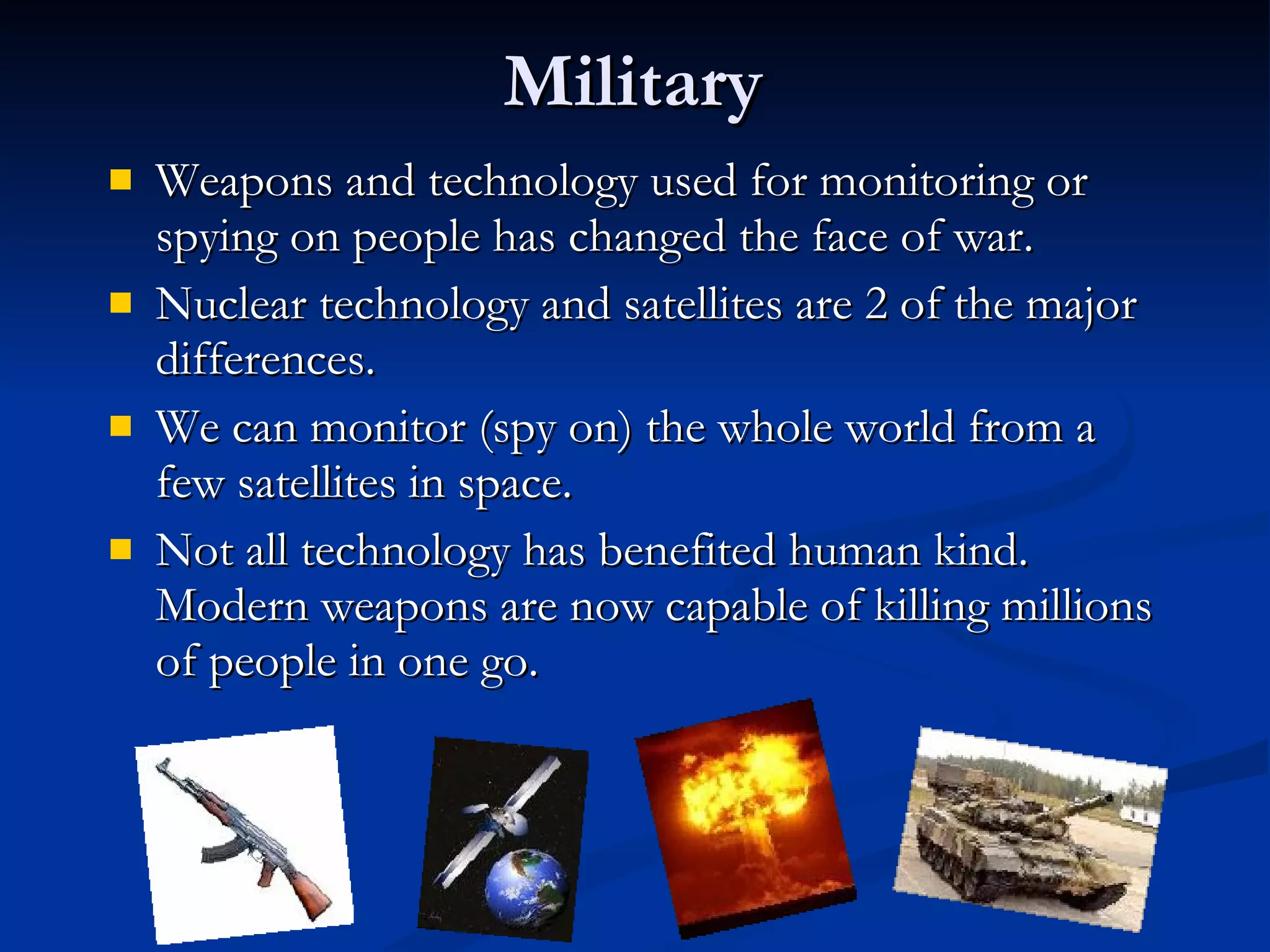 Military Weapons and technology used for monitoring or spying on people has changed the face of war. Nuclear technology and satellites are 2 of the major differences. We can monitor (spy on) the whole world from a few satellites in space. Not all technology has benefited human kind. Modern weapons are now capable of killing millions of people in one go. 