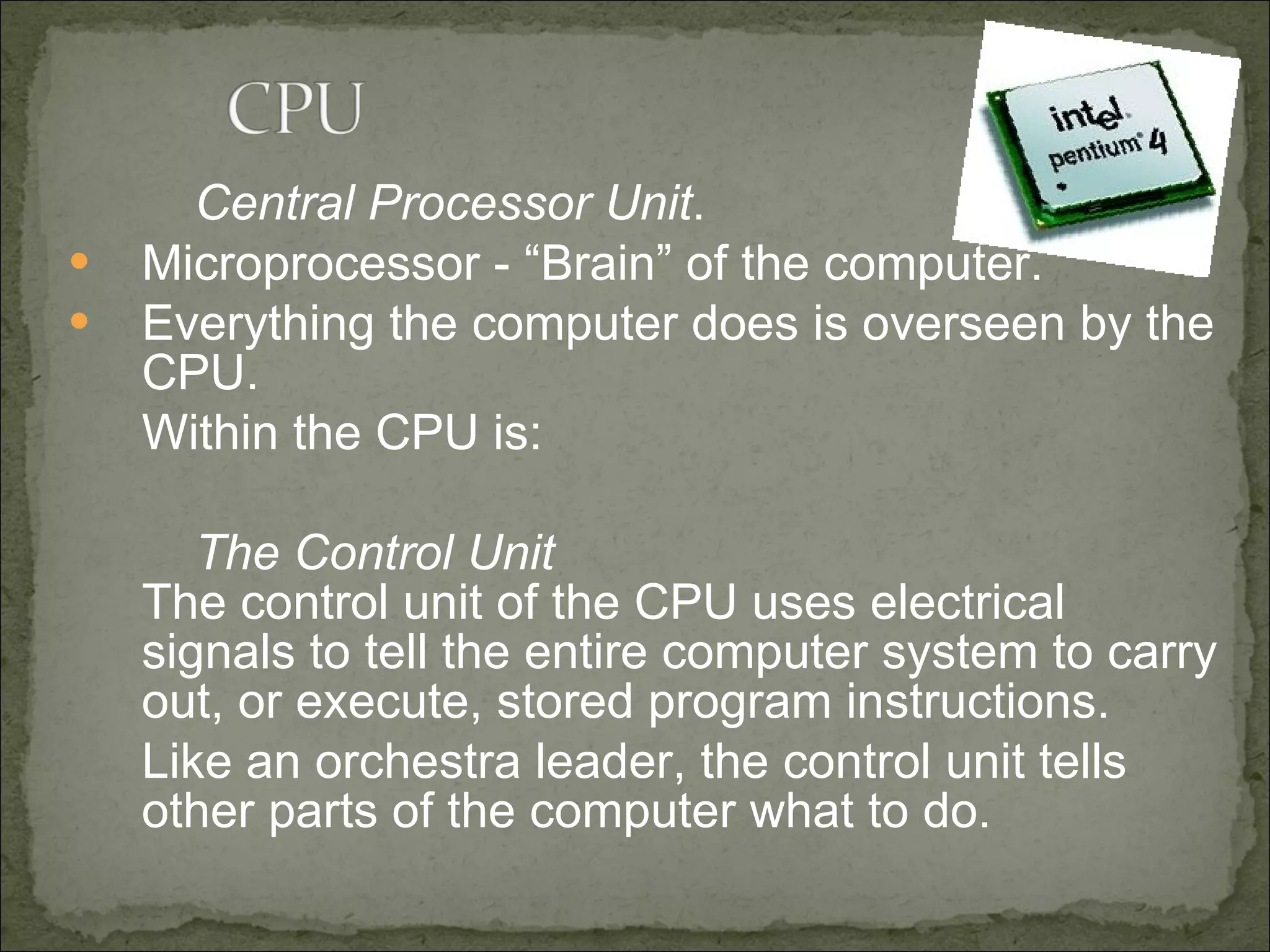 Central Processor Unit . Microprocessor - “Brain” of the computer. Everything the computer does is overseen by the CPU. Within the CPU is: The Control Unit The control unit of the CPU uses electrical signals to tell the entire computer system to carry out, or execute, stored program instructions.  Like an orchestra leader, the control unit tells other parts of the computer what to do.  