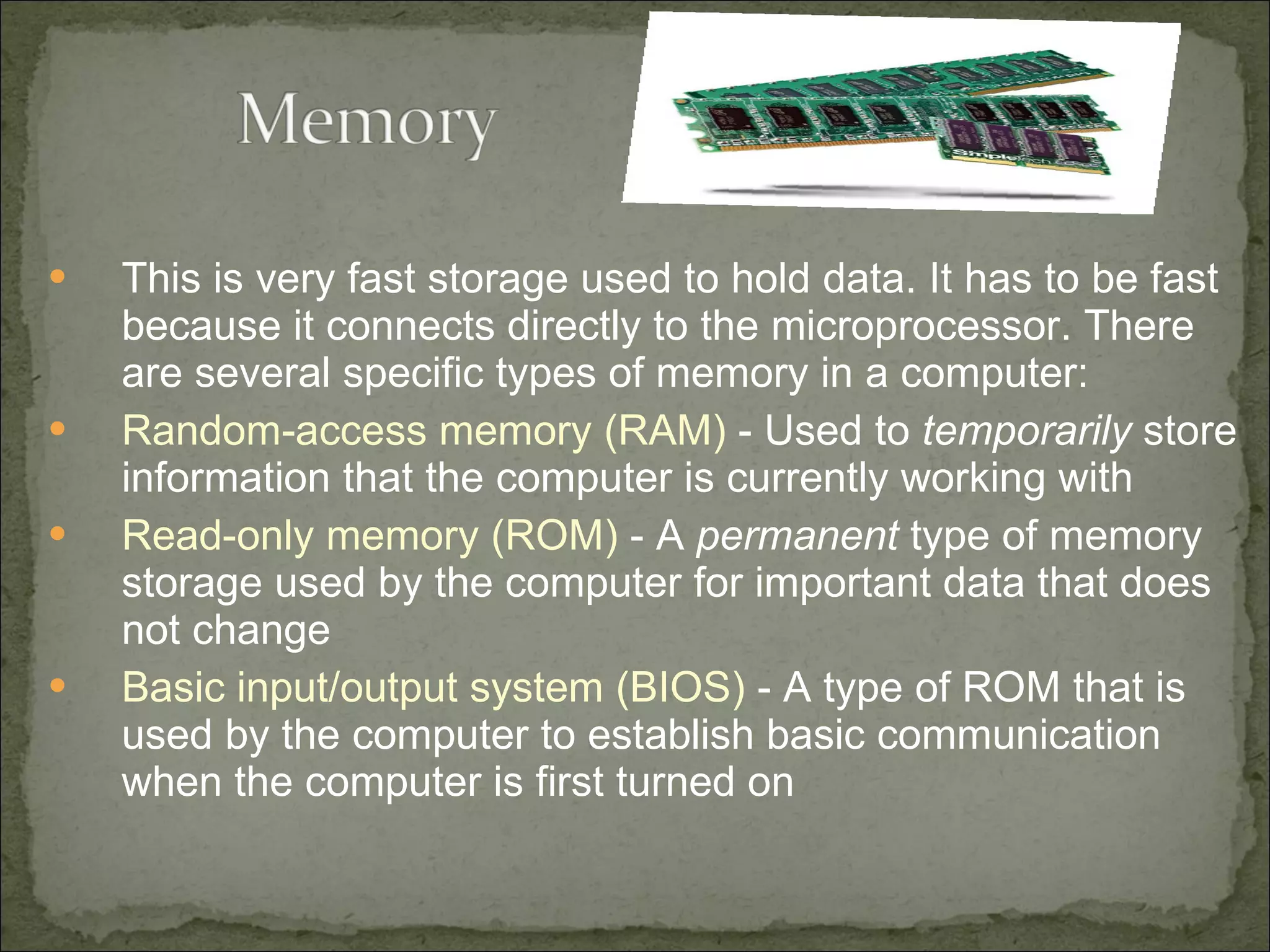 This is very fast storage used to hold data. It has to be fast because it connects directly to the microprocessor. There are several specific types of memory in a computer: Random-access memory (RAM)  - Used to  temporarily  store information that the computer is currently working with  Read-only memory (ROM)  - A  permanent  type of memory storage used by the computer for important data that does not change  Basic input/output system (BIOS)  - A type of ROM that is used by the computer to establish basic communication when the computer is first turned on  