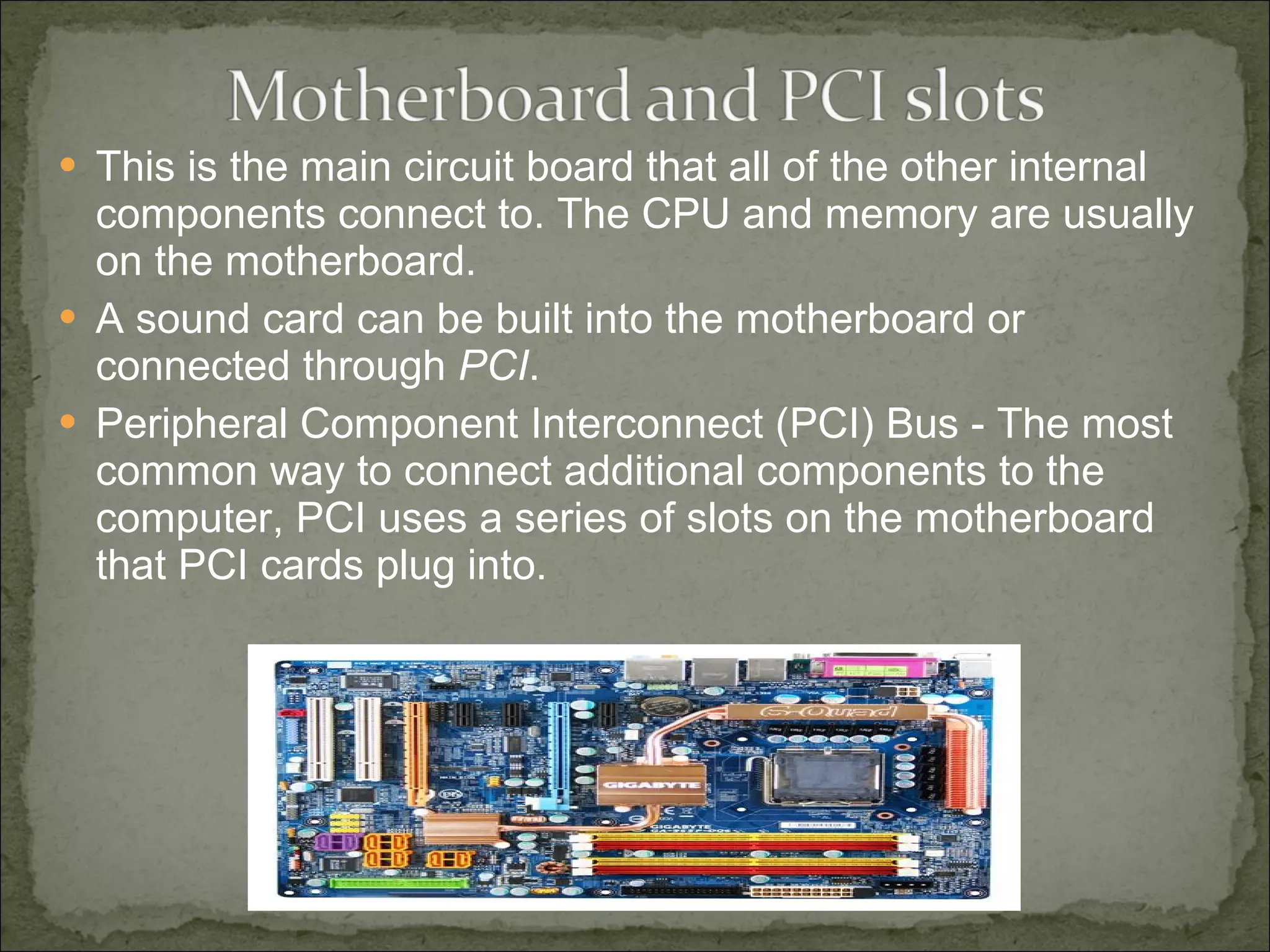 This is the main circuit board that all of the other internal components connect to. The CPU and memory are usually on the motherboard.  A sound card can be built into the motherboard or connected through  PCI .  Peripheral Component Interconnect (PCI) Bus - The most common way to connect additional components to the computer, PCI uses a series of slots on the motherboard that PCI cards plug into.  
