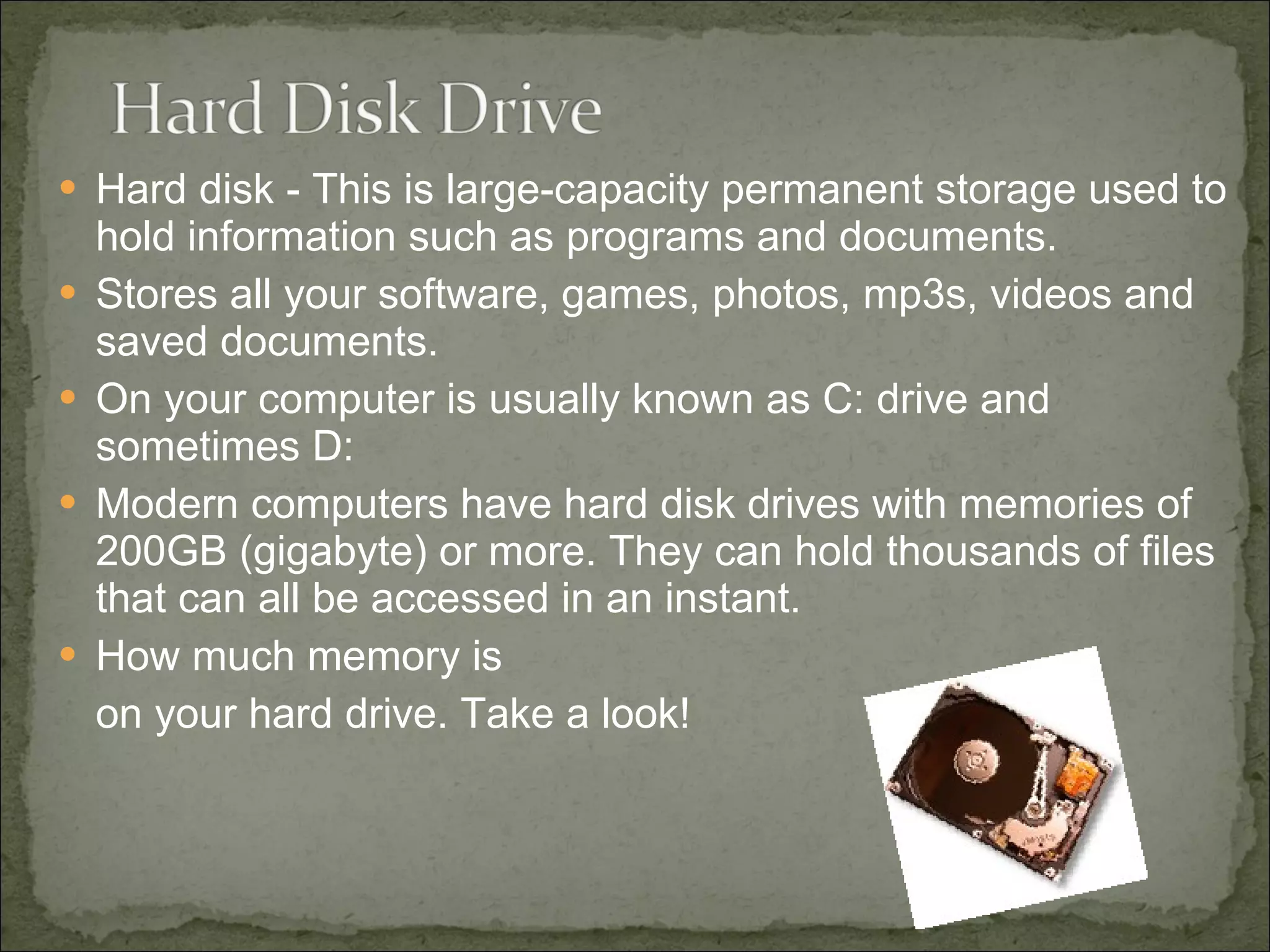 Hard disk - This is large-capacity permanent storage used to hold information such as programs and documents. Stores all your software, games, photos, mp3s, videos and saved documents. On your computer is usually known as C: drive and sometimes D: Modern computers have hard disk drives with memories of 200GB (gigabyte) or more. They can hold thousands of files that can all be accessed in an instant. How much memory is  on your hard drive. Take a look! 
