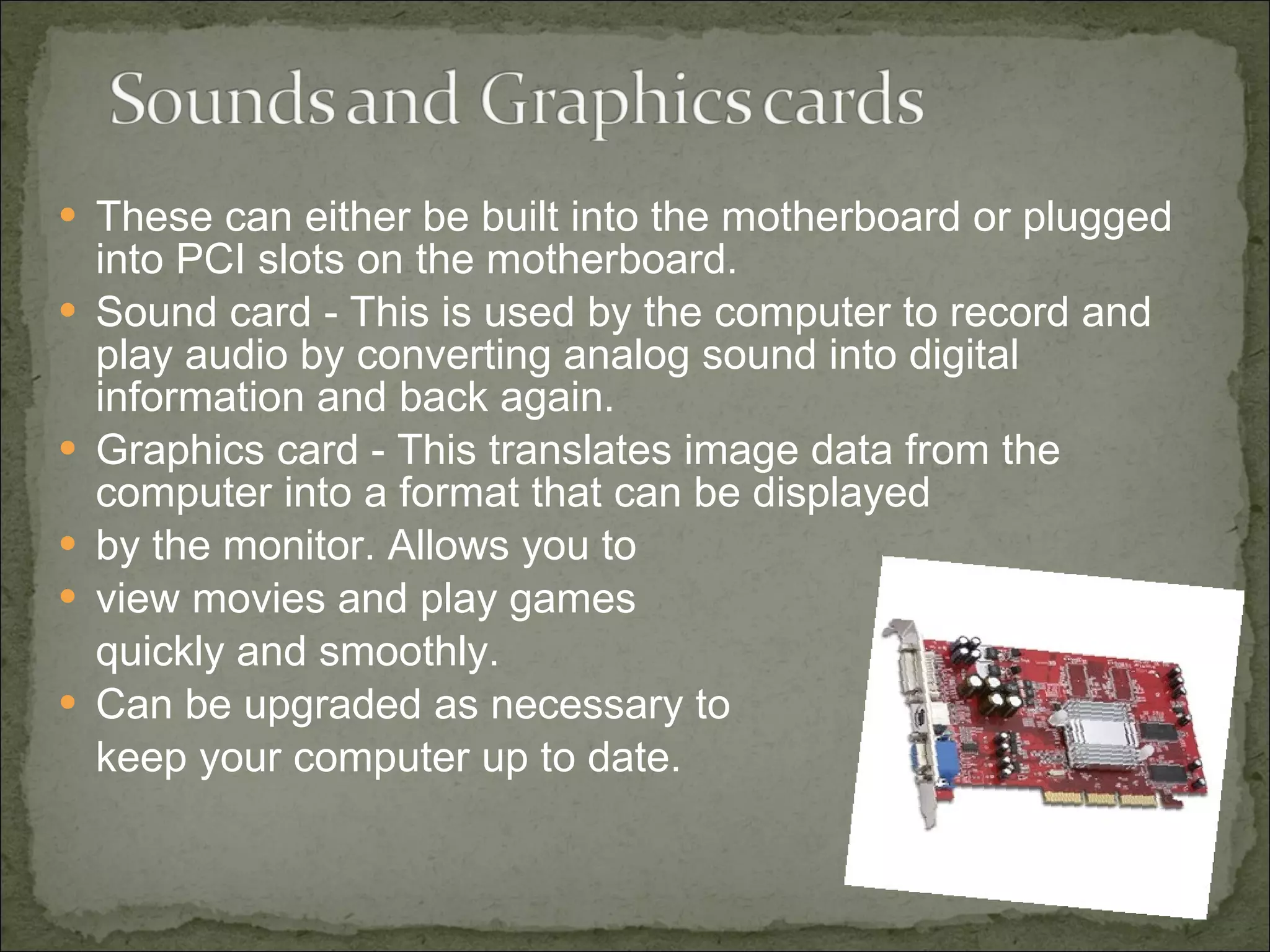 These can either be built into the motherboard or plugged into PCI slots on the motherboard. Sound card - This is used by the computer to record and play audio by converting analog sound into digital information and back again.  Graphics card - This translates image data from the computer into a format that can be displayed  by the monitor.  Allows you to  view movies and play games  quickly and smoothly. Can be upgraded as necessary to  keep your computer up to date. 