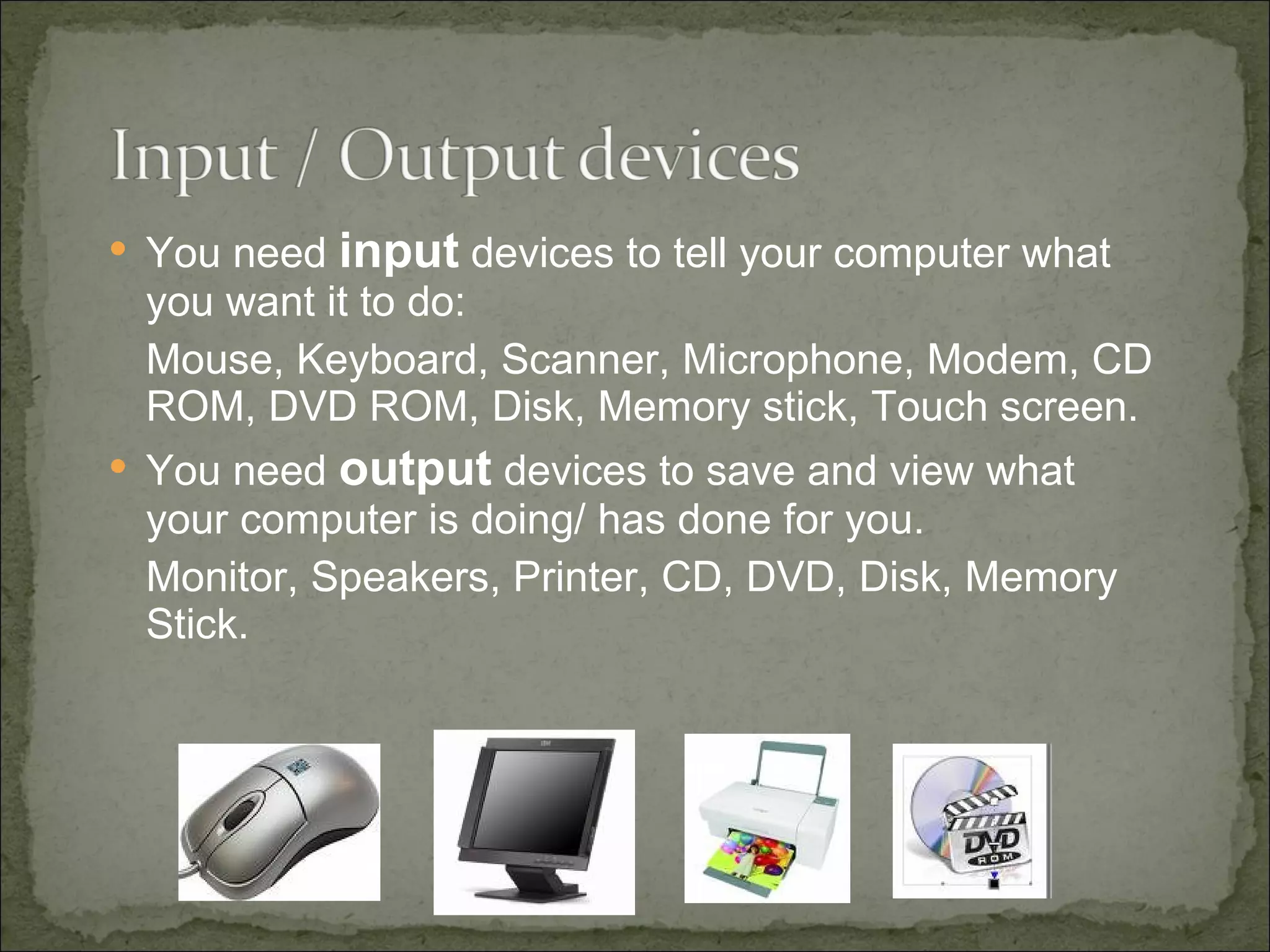 You need  input  devices to tell your computer what you want it to do:  Mouse, Keyboard, Scanner, Microphone, Modem, CD ROM, DVD ROM, Disk, Memory stick, Touch screen. You need  output  devices to save and view what your computer is doing/ has done for you. Monitor, Speakers, Printer, CD, DVD, Disk, Memory Stick. 