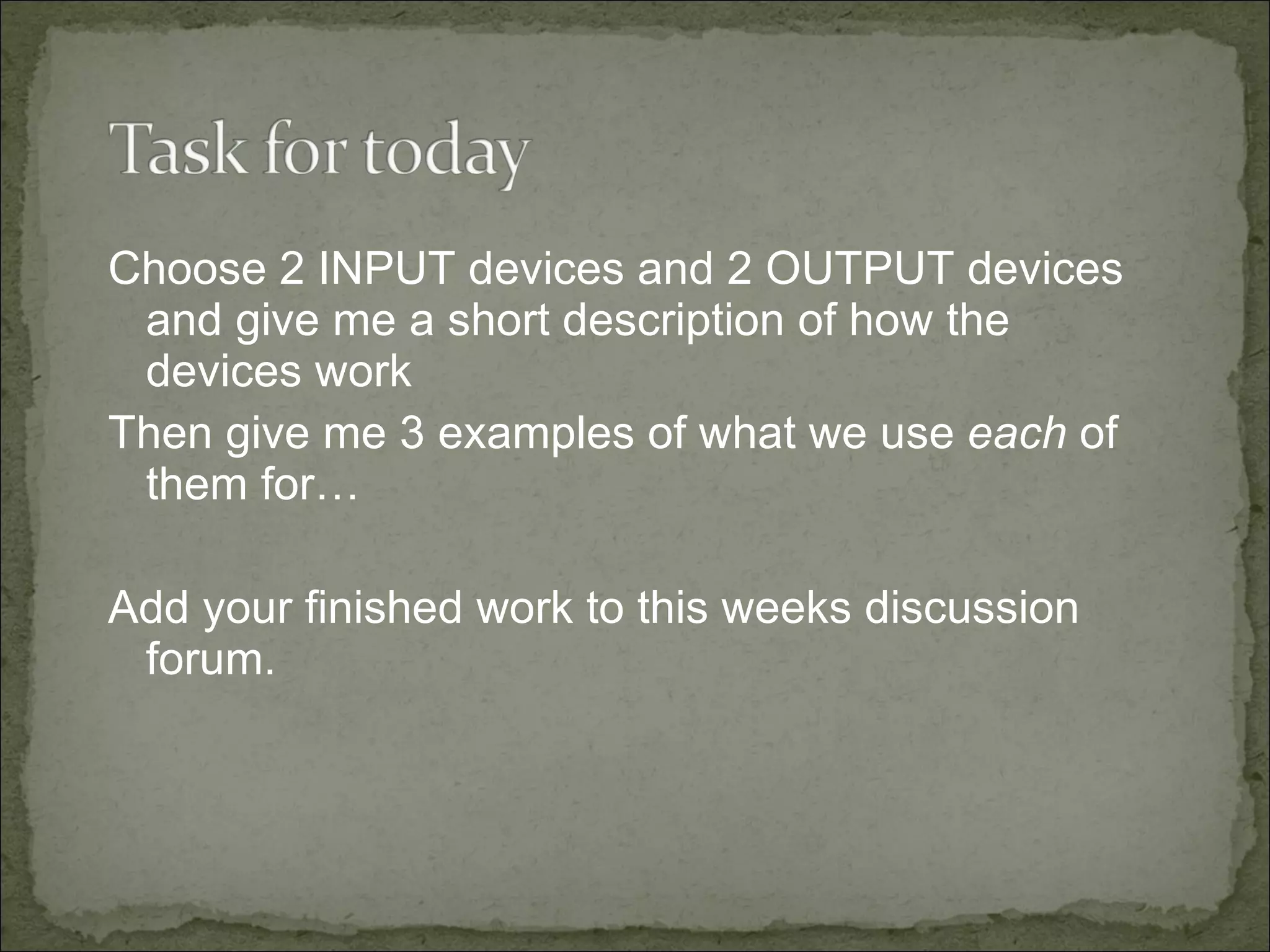 Choose 2 INPUT devices and 2 OUTPUT devices and give me a short description of how the devices work Then give me 3 examples of what we use  each  of them for… Add your finished work to this weeks discussion forum. 