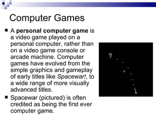 Computer Games A  personal computer game  is a video game played on a personal computer, rather than on a video game console or arcade machine. Computer games have evolved from the simple graphics and gameplay of early titles like  Spacewar! , to a wide range of more visually advanced titles. Spacewar (pictured) is often credited as being the first ever computer game. 