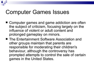 Computer Games Issues Computer games and game addiction are often the subject of criticism, focusing largely on the influence of violent or adult content and prolonged gameplay on minors.  The Entertainment Software Association and other groups maintain that parents are responsible for moderating their children's behaviour, although the controversy has prompted attempts to control the sale of certain games in the United States. 