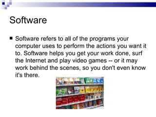 Software Software refers to all of the programs your computer uses to perform the actions you want it to. Software helps you get your work done, surf the Internet and play video games -- or it may work behind the scenes, so you don't even know it's there. 