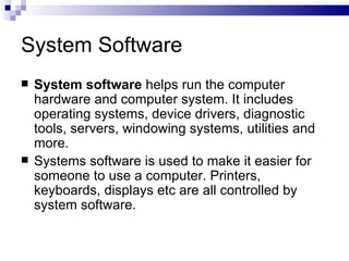System Software System software  helps run the computer hardware and computer system. It includes operating systems, device drivers, diagnostic tools, servers, windowing systems, utilities and more.  Systems software is used to make it easier for someone to use a computer. Printers, keyboards, displays etc are all controlled by system software. 