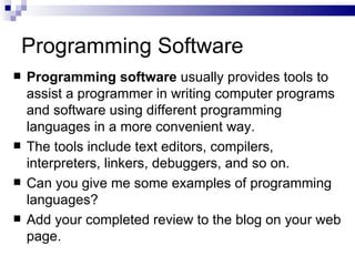 Programming Software Programming software  usually provides tools to assist a programmer in writing computer programs and software using different programming languages in a more convenient way.  The tools include text editors, compilers, interpreters, linkers, debuggers, and so on.  Can you give me some examples of programming languages? Add your completed review to the blog on your web page. 
