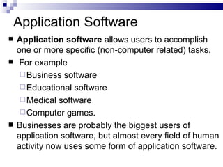 Application Software Application software  allows users to accomplish one or more specific (non-computer related) tasks. For example  Business software Educational software Medical software Computer games.  Businesses are probably the biggest users of application software, but almost every field of human activity now uses some form of application software. 