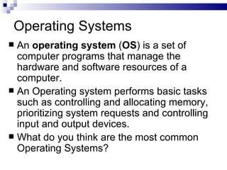 Operating Systems An  operating system  ( OS ) is a set of computer programs that manage the hardware and software resources of a computer.  An Operating system performs basic tasks such as controlling and allocating memory, prioritizing system requests and controlling input and output devices.  What do you think are the most common Operating Systems? 
