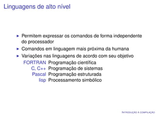 Linguagens de alto nível



      Permitem expressar os comandos de forma independente
      do processador
      Comandos em linguagem mais próxima da humana
      Variações nas linguagens de acordo com seu objetivo
       FORTRAN Programação cientíﬁca
           C, C++ Programação de sistemas
           Pascal Programação estruturada
               lisp Processamento simbólico




                                                   I NTRODUÇÃO À COMPILAÇÃO
 