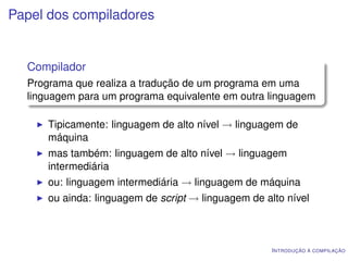 Papel dos compiladores


  Compilador
  Programa que realiza a tradução de um programa em uma
  linguagem para um programa equivalente em outra linguagem

      Tipicamente: linguagem de alto nível → linguagem de
      máquina
      mas também: linguagem de alto nível → linguagem
      intermediária
      ou: linguagem intermediária → linguagem de máquina
      ou ainda: linguagem de script → linguagem de alto nível



                                                     I NTRODUÇÃO À COMPILAÇÃO
 