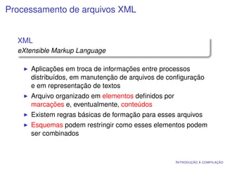 Processamento de arquivos XML


  XML
  eXtensible Markup Language

     Aplicações em troca de informações entre processos
     distribuídos, em manutenção de arquivos de conﬁguração
     e em representação de textos
     Arquivo organizado em elementos deﬁnidos por
     marcações e, eventualmente, conteúdos
     Existem regras básicas de formação para esses arquivos
     Esquemas podem restringir como esses elementos podem
     ser combinados



                                                    I NTRODUÇÃO À COMPILAÇÃO
 