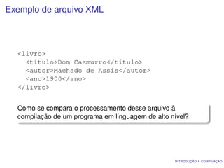Exemplo de arquivo XML



  <livro>
    <titulo>Dom Casmurro</titulo>
    <autor>Machado de Assis</autor>
    <ano>1900</ano>
  </livro>


  Como se compara o processamento desse arquivo à
  compilação de um programa em linguagem de alto nível?




                                                  I NTRODUÇÃO À COMPILAÇÃO
 