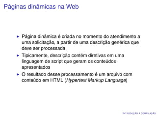 Páginas dinâmicas na Web



     Página dinâmica é criada no momento do atendimento a
     uma solicitação, a partir de uma descrição genérica que
     deve ser processada
     Tipicamente, descrição contém diretivas em uma
     linguagem de script que geram os conteúdos
     apresentados
     O resultado desse processamento é um arquivo com
     conteúdo em HTML (Hypertext Markup Language)




                                                   I NTRODUÇÃO À COMPILAÇÃO
 