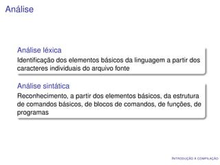 Análise



  Análise léxica
  Identiﬁcação dos elementos básicos da linguagem a partir dos
  caracteres individuais do arquivo fonte

  Análise sintática
  Reconhecimento, a partir dos elementos básicos, da estrutura
  de comandos básicos, de blocos de comandos, de funções, de
  programas




                                                    I NTRODUÇÃO À COMPILAÇÃO
 