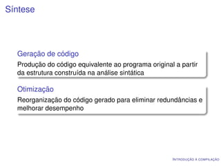 Síntese




  Geração de código
  Produção do código equivalente ao programa original a partir
  da estrutura construída na análise sintática

  Otimização
  Reorganização do código gerado para eliminar redundâncias e
  melhorar desempenho




                                                     I NTRODUÇÃO À COMPILAÇÃO
 