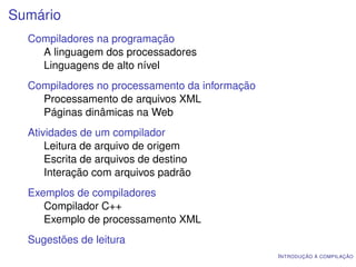 Sumário
  Compiladores na programação
    A linguagem dos processadores
    Linguagens de alto nível
  Compiladores no processamento da informação
    Processamento de arquivos XML
    Páginas dinâmicas na Web
  Atividades de um compilador
      Leitura de arquivo de origem
      Escrita de arquivos de destino
      Interação com arquivos padrão
  Exemplos de compiladores
     Compilador C++
     Exemplo de processamento XML
  Sugestões de leitura
                                                I NTRODUÇÃO À COMPILAÇÃO
 