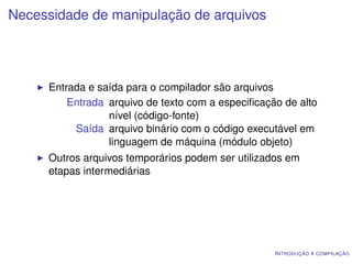 Necessidade de manipulação de arquivos




     Entrada e saída para o compilador são arquivos
         Entrada arquivo de texto com a especiﬁcação de alto
                 nível (código-fonte)
          Saída arquivo binário com o código executável em
                 linguagem de máquina (módulo objeto)
     Outros arquivos temporários podem ser utilizados em
     etapas intermediárias




                                                   I NTRODUÇÃO À COMPILAÇÃO
 