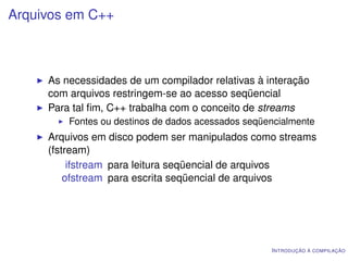 Arquivos em C++



     As necessidades de um compilador relativas à interação
     com arquivos restringem-se ao acesso seqüencial
     Para tal ﬁm, C++ trabalha com o conceito de streams
         Fontes ou destinos de dados acessados seqüencialmente
     Arquivos em disco podem ser manipulados como streams
     (fstream)
          ifstream para leitura seqüencial de arquivos
         ofstream para escrita seqüencial de arquivos




                                                    I NTRODUÇÃO À COMPILAÇÃO
 