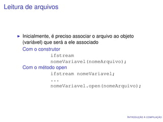 Leitura de arquivos



      Inicialmente, é preciso associar o arquivo ao objeto
      (variável) que será a ele associado
      Com o construtor
                   ifstream
                   nomeVariavel(nomeArquivo);
      Com o método open
                   ifstream nomeVariavel;
                   ...
                   nomeVariavel.open(nomeArquivo);




                                                   I NTRODUÇÃO À COMPILAÇÃO
 