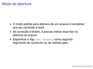 Modo de abertura




     O modo padrão para abertura de um arquivo é considerar
     que seu conteúdo é texto
     Se conteúdo é binário, é preciso indicar esse fato na
     abertura do arquivo
     Especiﬁcar o ﬂag ios::binary como segundo
     argumento do construtor ou do método open




                                                     I NTRODUÇÃO À COMPILAÇÃO
 