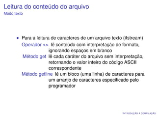 Leitura do conteúdo do arquivo
Modo texto




         Para a leitura de caracteres de um arquivo texto (ifstream)
         Operador >> lê conteúdo com interpretação de formato,
                       ignorando espaços em branco
         Método get lê cada caráter do arquivo sem interpretação,
                       retornando o valor inteiro do código ASCII
                       correspondente
         Método getline lê um bloco (uma linha) de caracteres para
                       um arranjo de caracteres especiﬁcado pelo
                       programador




                                                         I NTRODUÇÃO À COMPILAÇÃO
 