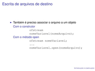 Escrita de arquivos de destino



      Também é preciso associar o arquivo a um objeto
      Com o construtor
                 ofstream
                 nomeVariavel(nomeArquivo);
      Com o método open
                 ofstream nomeVariavel;
                 ...
                 nomeVariavel.open(nomeArquivo);




                                               I NTRODUÇÃO À COMPILAÇÃO
 