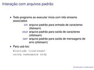 Interação com arquivos padrão


      Todo programa ao executar inicia com três streams
      associados
              cin arquivo padrão para entrada de caracteres
                  (ifstream)
             cout arquivo padrão para saída de caracteres
                  (ofstream)
             cerr arquivo padrão para saída de mensagens de
                  erro (ofstream)
      Para usá-los:
      #include <iostream>
      using namespace std;



                                                  I NTRODUÇÃO À COMPILAÇÃO
 