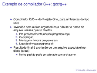 Exemplo de compilador C++: gcc/g++


     Compilador C/C++ do Projeto Gnu, para ambientes do tipo
     unix
     Invocado sem outros argumentos a não ser o nome do
     arquivo, realiza quatro tarefas
       1.   Pré-processamento (invoca programa cpp)
       2.   Compilação
       3.   Montagem (invoca programa as)
       4.   Ligação (invoca programa ld)
     Resultado ﬁnal é a criação de um arquivo executável no
     disco (a.out)
            Nome padrão pode ser alterado com a chave -o




                                                           I NTRODUÇÃO À COMPILAÇÃO
 