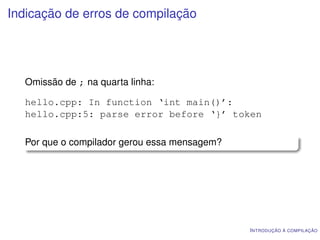 Indicação de erros de compilação




  Omissão de ; na quarta linha:

  hello.cpp: In function ‘int main()’:
  hello.cpp:5: parse error before ‘}’ token

  Por que o compilador gerou essa mensagem?




                                              I NTRODUÇÃO À COMPILAÇÃO
 
