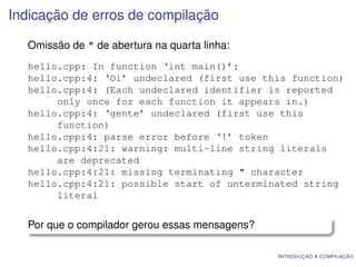 Indicação de erros de compilação

  Omissão de " de abertura na quarta linha:
  hello.cpp: In function ‘int main()’:
  hello.cpp:4: ‘Oi’ undeclared (first use this function)
  hello.cpp:4: (Each undeclared identifier is reported
       only once for each function it appears in.)
  hello.cpp:4: ‘gente’ undeclared (first use this
       function)
  hello.cpp:4: parse error before ‘!’ token
  hello.cpp:4:21: warning: multi-line string literals
       are deprecated
  hello.cpp:4:21: missing terminating " character
  hello.cpp:4:21: possible start of unterminated string
       literal


  Por que o compilador gerou essas mensagens?

                                                I NTRODUÇÃO À COMPILAÇÃO
 