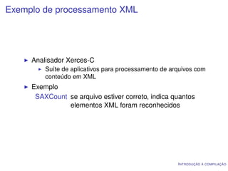 Exemplo de processamento XML




     Analisador Xerces-C
         Suíte de aplicativos para processamento de arquivos com
         conteúdo em XML
     Exemplo
      SAXCount se arquivo estiver correto, indica quantos
               elementos XML foram reconhecidos




                                                      I NTRODUÇÃO À COMPILAÇÃO
 