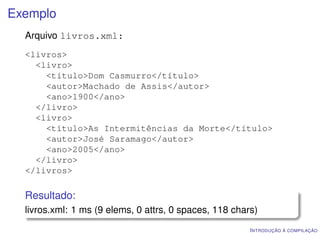 Exemplo
  Arquivo livros.xml:
  <livros>
    <livro>
      <título>Dom Casmurro</título>
      <autor>Machado de Assis</autor>
      <ano>1900</ano>
    </livro>
    <livro>
      <título>As Intermitências da Morte</título>
      <autor>José Saramago</autor>
      <ano>2005</ano>
    </livro>
  </livros>

  Resultado:
  livros.xml: 1 ms (9 elems, 0 attrs, 0 spaces, 118 chars)
                                                        I NTRODUÇÃO À COMPILAÇÃO
 