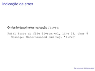 Indicação de erros




   Omissão da primeira marcação /livro:

   Fatal Error at file livros.xml, line 11, char 8
     Message: Unterminated end tag, ’livro’




                                          I NTRODUÇÃO À COMPILAÇÃO
 