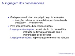 A linguagem dos processadores



     Cada processador tem seu próprio jogo de instruções
         Instruções reﬂetem as características peculiares de cada
         processador — sua arquitetura
     Para cada instrução, duas representações
     Linguagem de máquina: seqüência de bits que codiﬁca
                 instrução no formato apropriado para a
                 interpretação pelos circuitos
     Linguagem simbólica: representação mnemônica (textual)




                                                        I NTRODUÇÃO À COMPILAÇÃO
 