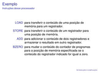Exemplo
Instruções desse processador




           LOAD para transferir o conteúdo de uma posição de
                memória para um registrador.
         STORE para transferir o conteúdo de um registrador para
               uma posição de memória.
            ADD para adicionar o conteúdo de dois registradores e
                armazenar o resultado em outro registrador.
         BZERO para mudar o conteúdo do contador de programas
               para a posição de memória especiﬁcada se o
               conteúdo do registrador indicado for igual a zero.




                                                       I NTRODUÇÃO À COMPILAÇÃO
 