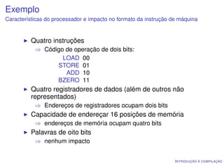 Exemplo
Características do processador e impacto no formato da instrução de máquina


          Quatro instruções
           ⇒ Código de operação de dois bits:
                   LOAD 00
                 STORE 01
                    ADD 10
                 BZERO 11
          Quatro registradores de dados (além de outros não
          representados)
           ⇒ Endereços de registradores ocupam dois bits
          Capacidade de endereçar 16 posições de memória
           ⇒ endereços de memória ocupam quatro bits
          Palavras de oito bits
           ⇒ nenhum impacto


                                                                  I NTRODUÇÃO À COMPILAÇÃO
 