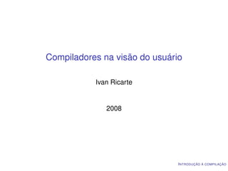 Compiladores na visão do usuário

           Ivan Ricarte


              2008




                               I NTRODUÇÃO À COMPILAÇÃO
 