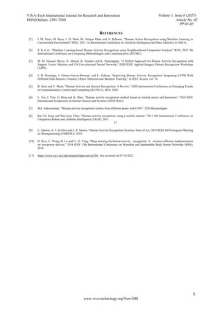 VIVA-Tech International Journal for Research and Innovation
ISSN(Online): 2581-7280
5
www.viva-technology.org/New/IJRI
REFERENCES
[1] I. M. Nasir, M. Raza, J. H. Shah, M. Attique Khan and A. Rehman, "Human Action Recognition using Machine Learning in
Uncontrolled Environment" IEEE, 2021 1st International Conference on Artificial Intelligence and Data Analytics (CAIDA).
[2] S. K et al., "Machine Learning-based Human Activity Recognition using Neighbourhood Component Analysis" IEEE, 2021 5th
International Conference on Computing Methodologies and Communication (ICCMC).
[3] M. M. Hossain Shuvo, N. Ahmed, K. Nouduri and K. Palaniappan, "A Hybrid Approach for Human Activity Recognition with
Support Vector Machine and 1D Convolutional Neural Network," 2020 IEEE Applied Imagery Pattern Recognition Workshop
(AIPR).
[4] J. D. Domingo, J. Gómez-García-Bermejo and E. Zalama, "Improving Human Activity Recognition Integrating LSTM With
Different Data Sources: Features, Object Detection and Skeleton Tracking," in IEEE Access, vol. 10.
[5] R. Saini and V. Maan, "Human Activity and Gesture Recognition: A Review," 2020 International Conference on Emerging Trends
in Communication, Control and Computing (ICONC3), IEEE 2020.
[6] L. Xie, J. Tian, G. Ding and Q. Zhao, "Human activity recognition method based on inertial sensor and barometer," 2018 IEEE
International Symposium on Inertial Sensors and Systems (INERTIAL).
[7] Md. Atikuzzaman, "Human activity recognition system from different poses with CNN”, 2020 Researchgate.
[8] Kai-Tai Song and Wei-Jyun Chen, "Human activity recognition using a mobile camera," 2011 8th International Conference on
Ubiquitous Robots and Ambient Intelligence (URAI), 2011.
27
[9] L. Alpoim, A. F. da Silva and C. P. Santos, "Human Activity Recognition Systems: State of Art,"2019 IEEE 6th Portuguese Meeting
on Bioengineering (ENBENG), 2019.
[10] D. Ravi, C. Wong, B. Lo and G. -Z. Yang, "Deep learning for human activity recognition: A resource-efficient implementation
on low-power devices," 2016 IEEE 13th International Conference on Wearable and Implantable Body Sensor Networks (BSN),
2016.
[11] https://www.crcv.ucf.edu/research/data-sets/ucf50/, last accessed on 07/10/2022.
PP 01-05
Article No. 02
Volume 1, Issue 6 (2023)
 