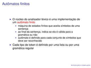 Autômatos ﬁnitos



      O núcleo do analisador léxico é uma implementação de
      um autômato ﬁnito
          máquina de estados ﬁnitos que aceita símbolos de uma
          sentença
          ao ﬁnal da sentença, indica se ela é válida para a
          gramática ou não
          autômato é deﬁnido para cada conjunto de símbolos que
          deve ser reconhecido
      Cada tipo de token é deﬁnido por uma lista ou por uma
      gramática regular




                                                      I NTRODUÇÃO À COMPILAÇÃO
 