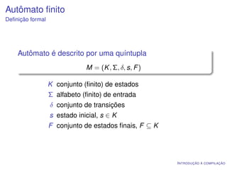 Autômato ﬁnito
Deﬁnição formal




    Autômato é descrito por uma quíntupla
                              M = (K , Σ, δ, s, F )

                  K conjunto (ﬁnito) de estados
                  Σ alfabeto (ﬁnito) de entrada
                  δ conjunto de transições
                  s estado inicial, s ∈ K
                  F conjunto de estados ﬁnais, F ⊆ K




                                                       I NTRODUÇÃO À COMPILAÇÃO
 