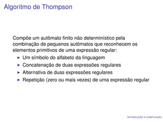 Algoritmo de Thompson



  Compõe um autômato ﬁnito não determinístico pela
  combinação de pequenos autômatos que reconhecem os
  elementos primitivos de uma expressão regular:
     Um símbolo do alfabeto da linguagem
     Concatenação de duas expressões regulares
     Alternativa de duas expressões regulares
     Repetição (zero ou mais vezes) de uma expressão regular




                                                  I NTRODUÇÃO À COMPILAÇÃO
 