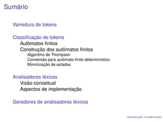 Sumário

  Varredura de tokens

  Classiﬁcação de tokens
     Autômatos ﬁnitos
     Construção dos autômatos ﬁnitos
        Algoritmo de Thompson
        Conversão para autômato ﬁnito determinístico
        Minimização de estados


  Analisadores léxicos
    Visão conceitual
    Aspectos de implementação

  Geradores de analisadores léxicos

                                                       I NTRODUÇÃO À COMPILAÇÃO
 