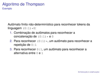 Algoritmo de Thompson
Exemplo




    Autômato ﬁnito não-determinístico para reconhecer tokens da
    linguagem (0|1)*0:
     1. Combinação de autômatos para reconhecer a
        concatenação de (0|1)* e 0
     2. Para reconhecer (0|1)*, um autômato para reconhecer a
        repetição de 0|1
     3. Para reconhecer 0|1, um autômato para reconhecer a
        alternativa entre 0 e 1




                                                      I NTRODUÇÃO À COMPILAÇÃO
 
