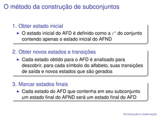 O método da construção de subconjuntos


  1. Obter estado inicial
      O estado inicial do AFD é deﬁnido como a ε∗ do conjunto
      contendo apenas o estado inicial do AFND

  2. Obter novos estados e transições
      Cada estado obtido para o AFD é analisado para
      descobrir, para cada símbolo do alfabeto, suas transições
      de saída e novos estados que são gerados

  3. Marcar estados ﬁnais
      Cada estado do AFD que contenha em seu subconjunto
      um estado ﬁnal do AFND será um estado ﬁnal do AFD


                                                     I NTRODUÇÃO À COMPILAÇÃO
 